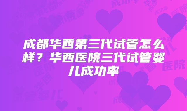 成都华西第三代试管怎么样？华西医院三代试管婴儿成功率