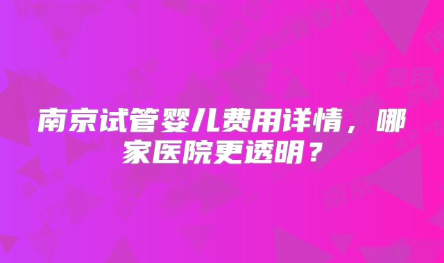 南京试管婴儿费用详情,哪家医院更透明?