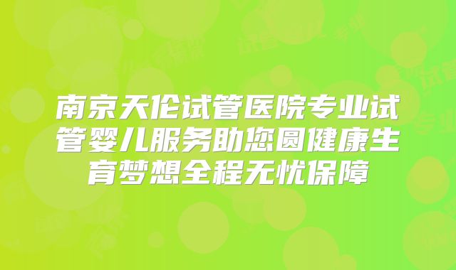 南京天伦试管医院专业试管婴儿服务助您圆健康生育梦想全程无忧保障