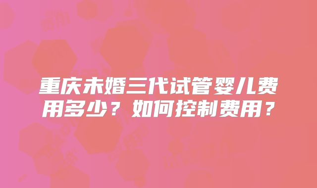 重庆未婚三代试管婴儿费用多少？如何控制费用？