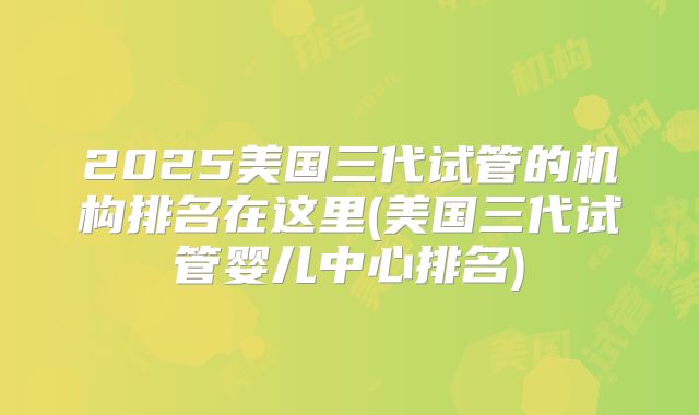 2025美国三代试管的机构排名在这里(美国三代试管婴儿中心排名)