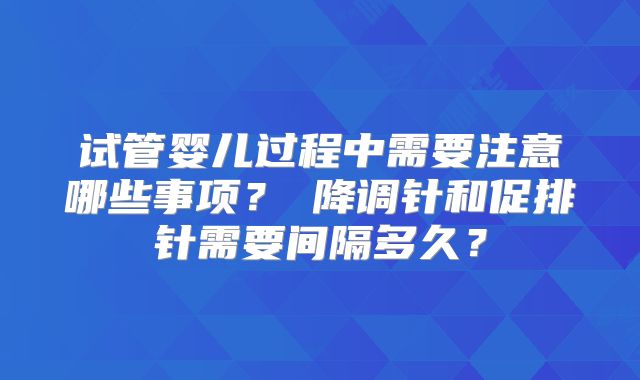 试管婴儿过程中需要注意哪些事项？‌降调针和促排针需要间隔多久？