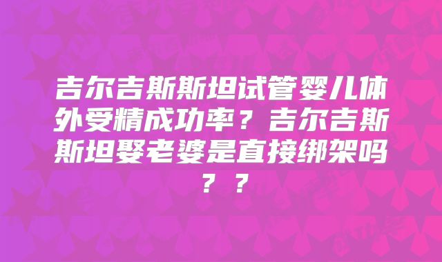 吉尔吉斯斯坦试管婴儿体外受精成功率？吉尔吉斯斯坦娶老婆是直接绑架吗？？