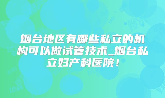 烟台地区有哪些私立的机构可以做试管技术_烟台私立妇产科医院！