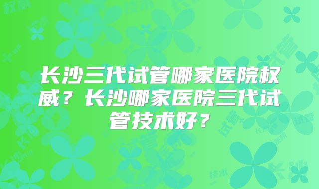 长沙三代试管哪家医院权威？长沙哪家医院三代试管技术好？
