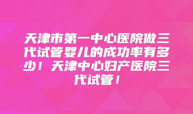 天津市第一中心医院做三代试管婴儿的成功率有多少！天津中心妇产医院三代试管！