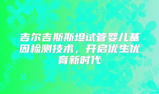 吉尔吉斯斯坦试管婴儿基因检测技术，开启优生优育新时代