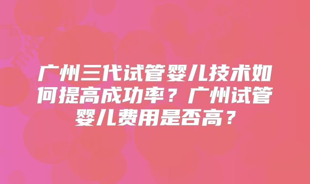 广州三代试管婴儿技术如何提高成功率？广州试管婴儿费用是否高？