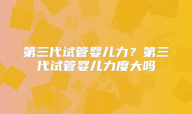 第三代试管婴儿力?第三代试管婴儿力度大吗