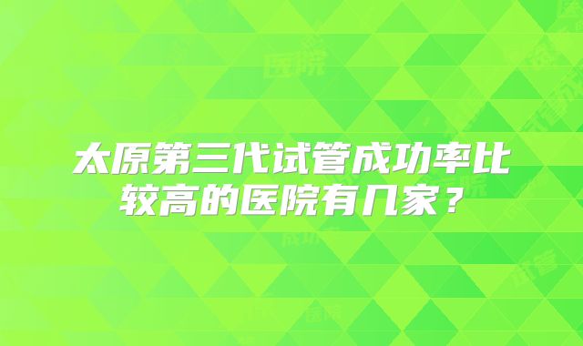 太原第三代试管成功率比较高的医院有几家？