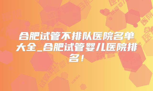 合肥试管不排队医院名单大全_合肥试管婴儿医院排名！