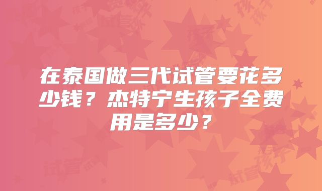 在泰国做三代试管要花多少钱?杰特宁生孩子全费用是多少?