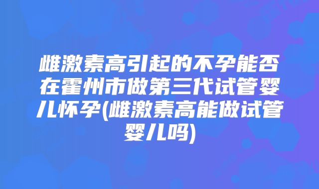 雌激素高引起的不孕能否在霍州市做第三代试管婴儿怀孕(雌激素高能做试管婴儿吗)
