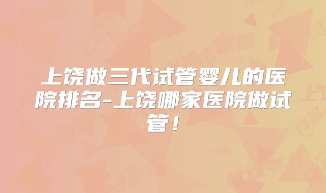 上饶做三代试管婴儿的医院排名-上饶哪家医院做试管!
