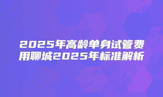 2025年高龄单身试管费用聊城2025年标准解析