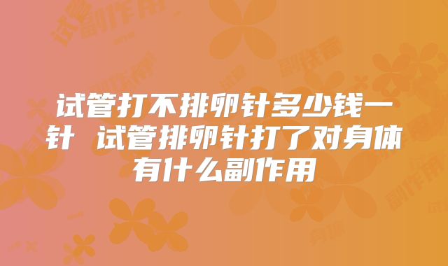 试管打不排卵针多少钱一针 试管排卵针打了对身体有什么副作用