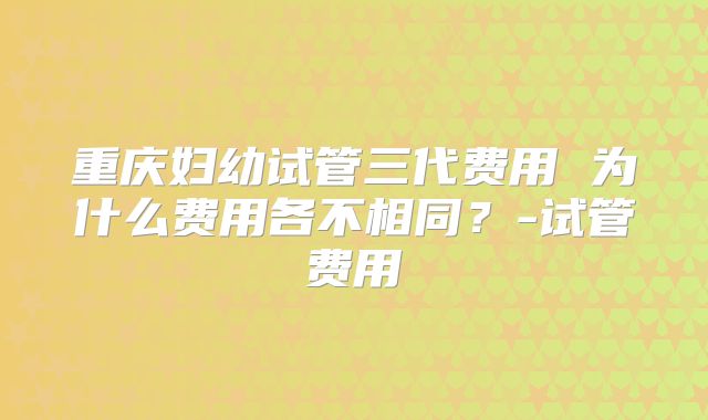 重庆妇幼试管三代费用 为什么费用各不相同？-试管费用