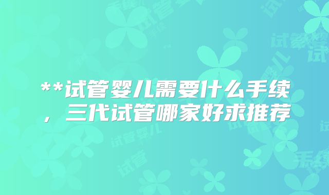 **试管婴儿需要什么手续，三代试管哪家好求推荐