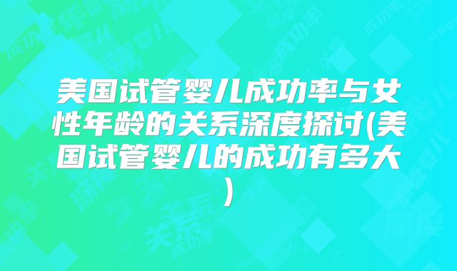 美国试管婴儿成功率与女性年龄的关系深度探讨(美国试管婴儿的成功有多大)