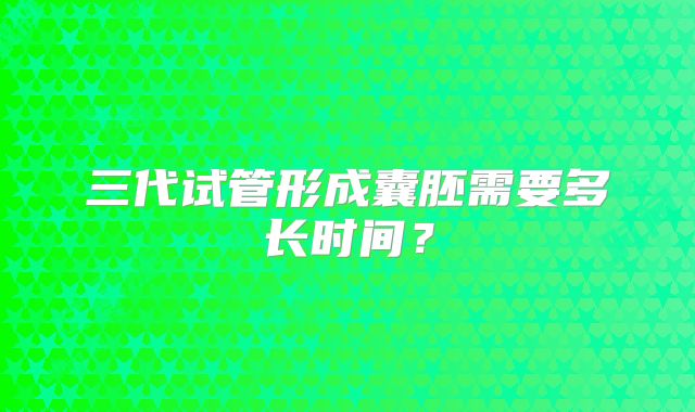三代试管形成囊胚需要多长时间？