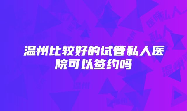 温州比较好的试管私人医院可以签约吗