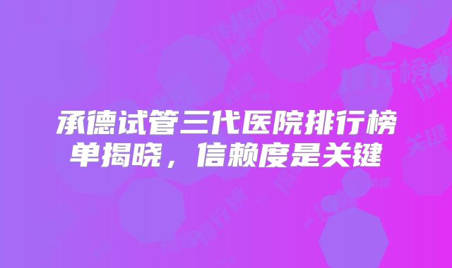 承德试管三代医院排行榜单揭晓，信赖度是关键