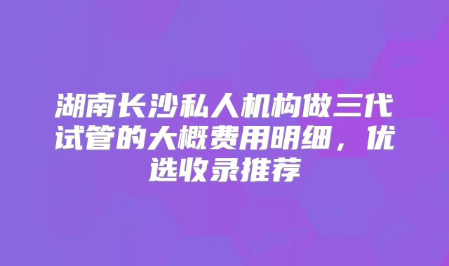 湖南长沙私人机构做三代试管的大概费用明细，优选收录推荐