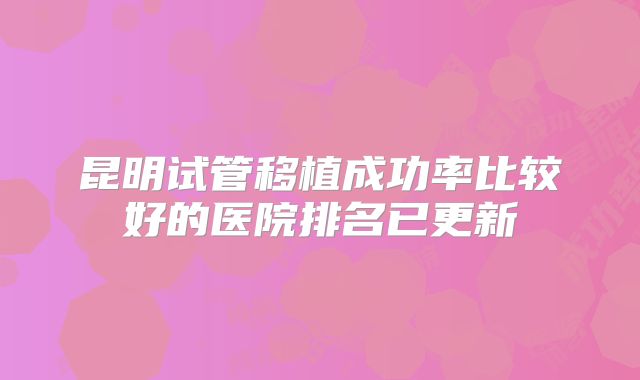 昆明试管移植成功率比较好的医院排名已更新