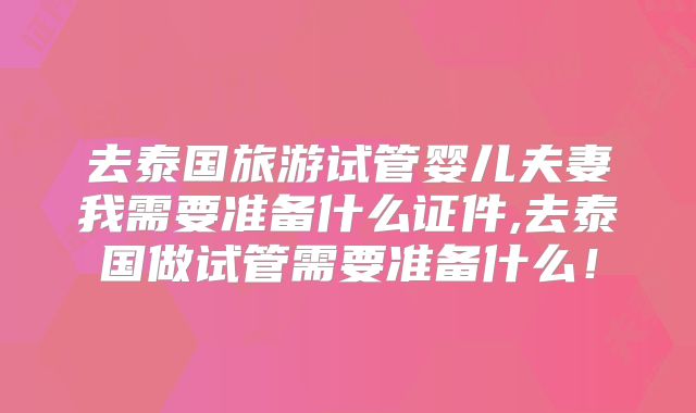 去泰国旅游试管婴儿夫妻我需要准备什么证件,去泰国做试管需要准备什么！