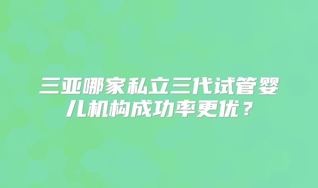 三亚哪家私立三代试管婴儿机构成功率更优？
