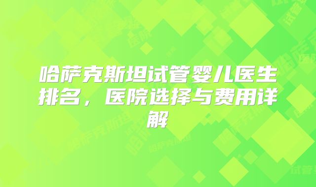 哈萨克斯坦试管婴儿医生排名，医院选择与费用详解