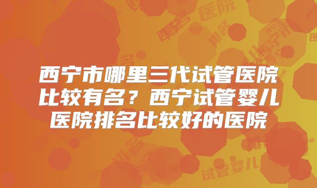 西宁市哪里三代试管医院比较有名?西宁试管婴儿医院排名比较好的医院