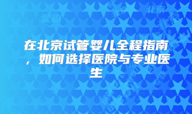 在北京试管婴儿全程指南，如何选择医院与专业医生