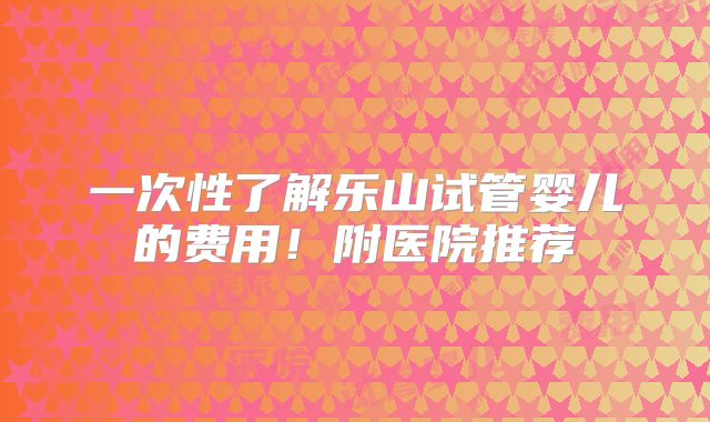 一次性了解乐山试管婴儿的费用!附医院推荐