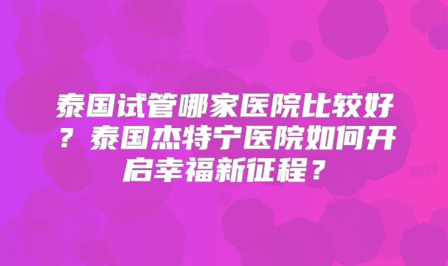 泰国试管哪家医院比较好？泰国杰特宁医院如何开启幸福新征程？