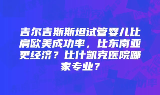 吉尔吉斯斯坦试管婴儿比肩欧美成功率,比东南亚更经济?比什凯克医院哪家专业?