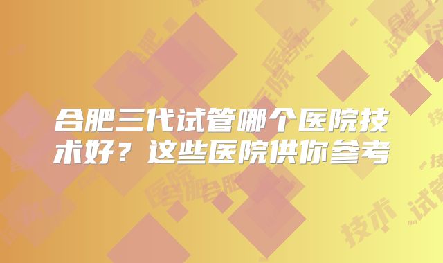 合肥三代试管哪个医院技术好？这些医院供你参考