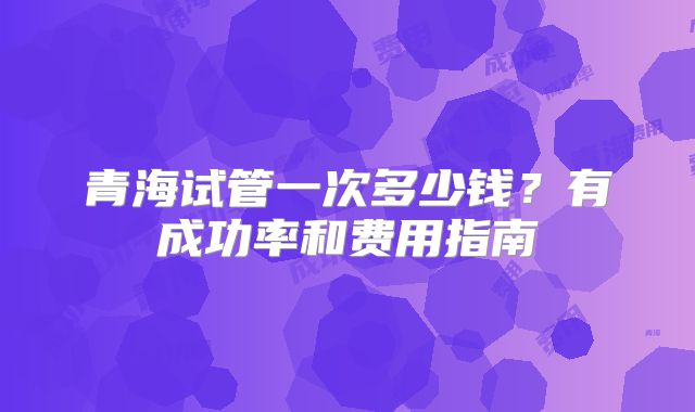 青海试管一次多少钱？有成功率和费用指南