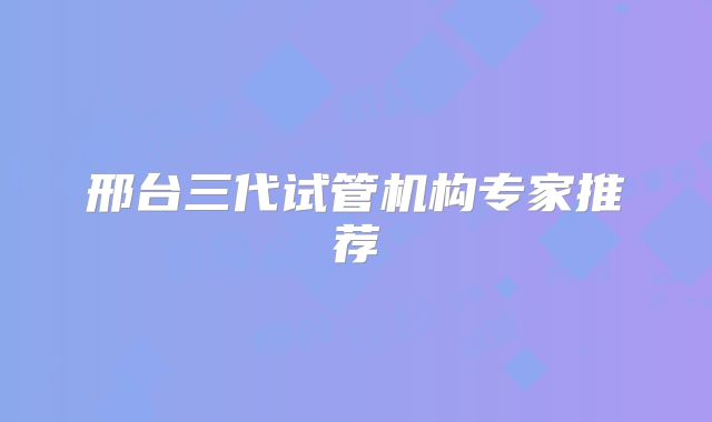 邢台三代试管机构专家推荐