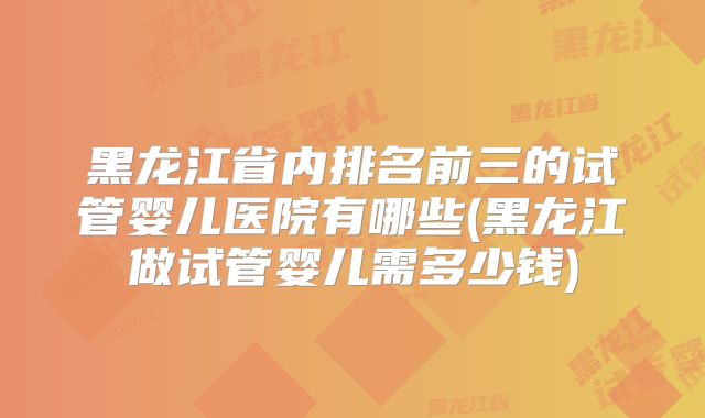 黑龙江省内排名前三的试管婴儿医院有哪些(黑龙江做试管婴儿需多少钱)