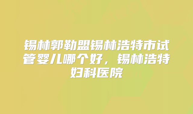 锡林郭勒盟锡林浩特市试管婴儿哪个好，锡林浩特妇科医院