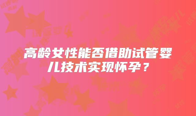 高龄女性能否借助试管婴儿技术实现怀孕？