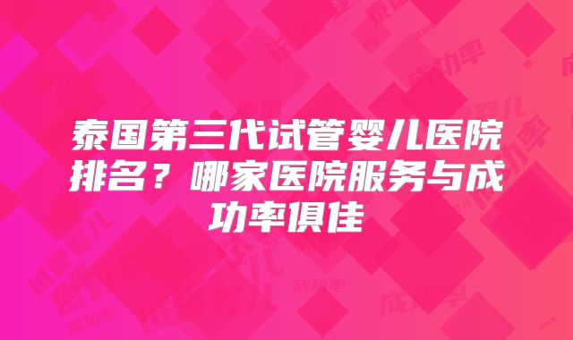 泰国第三代试管婴儿医院排名？哪家医院服务与成功率俱佳