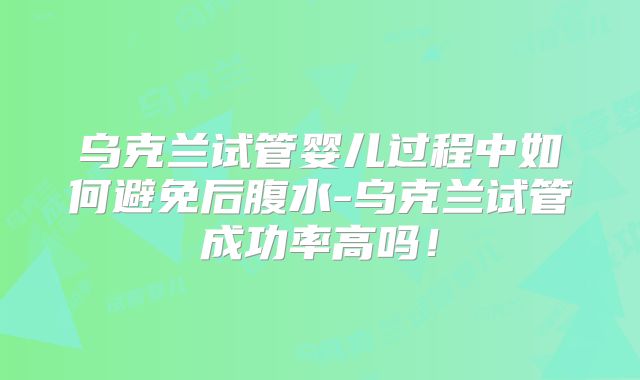 乌克兰试管婴儿过程中如何避免后腹水-乌克兰试管成功率高吗!