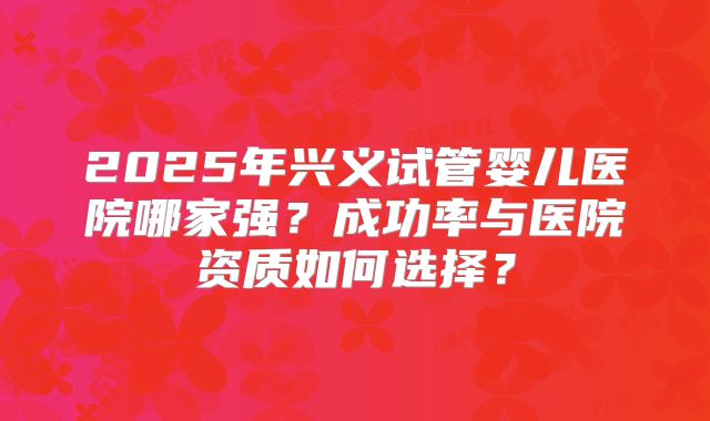 2025年兴义试管婴儿医院哪家强？成功率与医院资质如何选择？