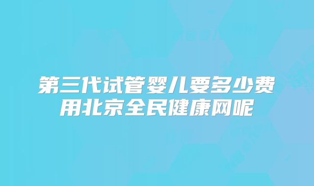 第三代试管婴儿要多少费用北京全民健康网呢