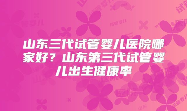 山东三代试管婴儿医院哪家好？山东第三代试管婴儿出生健康率