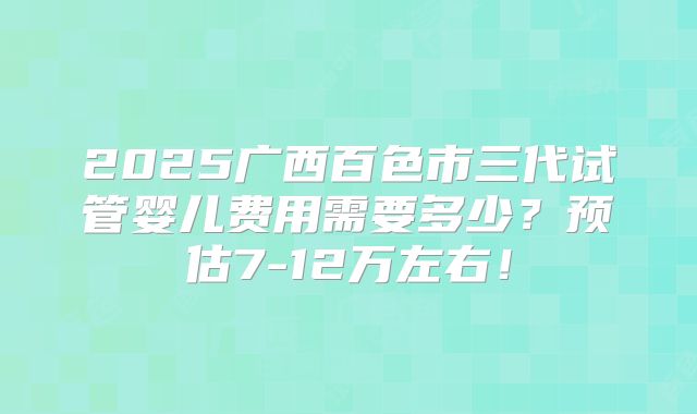 2025广西百色市三代试管婴儿费用需要多少?预估7-12万左右!