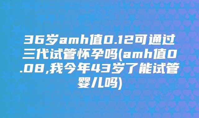 36岁amh值0.12可通过三代试管怀孕吗(amh值0.08,我今年43岁了能试管婴儿吗)