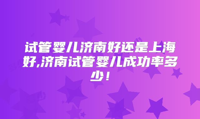 试管婴儿济南好还是上海好,济南试管婴儿成功率多少！